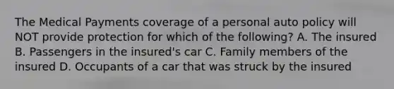 The Medical Payments coverage of a personal auto policy will NOT provide protection for which of the following? A. The insured B. Passengers in the insured's car C. Family members of the insured D. Occupants of a car that was struck by the insured