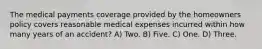 The medical payments coverage provided by the homeowners policy covers reasonable medical expenses incurred within how many years of an accident? A) Two. B) Five. C) One. D) Three.