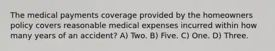 The medical payments coverage provided by the homeowners policy covers reasonable medical expenses incurred within how many years of an accident? A) Two. B) Five. C) One. D) Three.