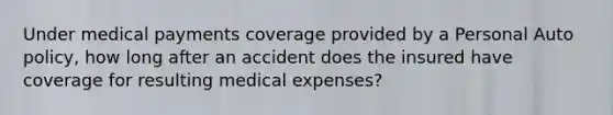 Under medical payments coverage provided by a Personal Auto policy, how long after an accident does the insured have coverage for resulting medical expenses?