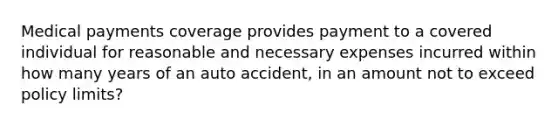 Medical payments coverage provides payment to a covered individual for reasonable and necessary expenses incurred within how many years of an auto accident, in an amount not to exceed policy limits?