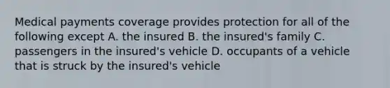 Medical payments coverage provides protection for all of the following except A. the insured B. the insured's family C. passengers in the insured's vehicle D. occupants of a vehicle that is struck by the insured's vehicle