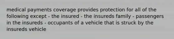 medical payments coverage provides protection for all of the following except - the insured - the insureds family - passengers in the insureds - occupants of a vehicle that is struck by the insureds vehicle