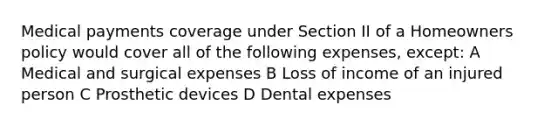 Medical payments coverage under Section II of a Homeowners policy would cover all of the following expenses, except: A Medical and surgical expenses B Loss of income of an injured person C Prosthetic devices D Dental expenses