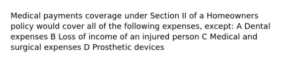 Medical payments coverage under Section II of a Homeowners policy would cover all of the following expenses, except: A Dental expenses B Loss of income of an injured person C Medical and surgical expenses D Prosthetic devices