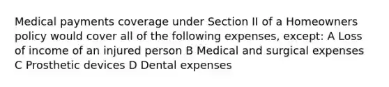 Medical payments coverage under Section II of a Homeowners policy would cover all of the following expenses, except: A Loss of income of an injured person B Medical and surgical expenses C Prosthetic devices D Dental expenses