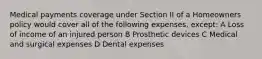 Medical payments coverage under Section II of a Homeowners policy would cover all of the following expenses, except: A Loss of income of an injured person B Prosthetic devices C Medical and surgical expenses D Dental expenses