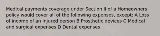 Medical payments coverage under Section II of a Homeowners policy would cover all of the following expenses, except: A Loss of income of an injured person B Prosthetic devices C Medical and surgical expenses D Dental expenses