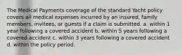 The Medical Payments coverage of the standard Yacht policy covers all medical expenses incurred by an insured, family members, invitees, or guests if a claim is submitted. a. within 1 year following a covered accident b. within 5 years following a covered accident c. within 3 years following a covered accident d. within the policy period.