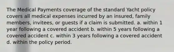 The Medical Payments coverage of the standard Yacht policy covers all medical expenses incurred by an insured, family members, invitees, or guests if a claim is submitted. a. within 1 year following a covered accident b. within 5 years following a covered accident c. within 3 years following a covered accident d. within the policy period.