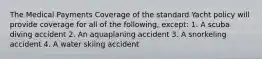 The Medical Payments Coverage of the standard Yacht policy will provide coverage for all of the following, except: 1. A scuba diving accident 2. An aquaplaning accident 3. A snorkeling accident 4. A water skiing accident