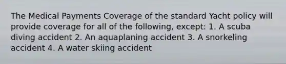 The Medical Payments Coverage of the standard Yacht policy will provide coverage for all of the following, except: 1. A scuba diving accident 2. An aquaplaning accident 3. A snorkeling accident 4. A water skiing accident