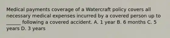 Medical payments coverage of a Watercraft policy covers all necessary medical expenses incurred by a covered person up to ______ following a covered accident. A. 1 year B. 6 months C. 5 years D. 3 years