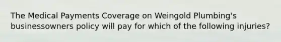 The Medical Payments Coverage on Weingold Plumbing's businessowners policy will pay for which of the following injuries?