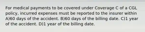 For medical payments to be covered under Coverage C of a CGL policy, incurred expenses must be reported to the insurer within A)60 days of the accident. B)60 days of the billing date. C)1 year of the accident. D)1 year of the billing date.