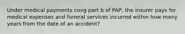 Under medical payments covg part b of PAP, the insurer pays for medical expenses and funeral services incurred within how many years from the date of an accident?