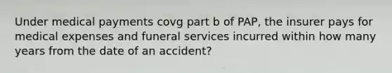 Under medical payments covg part b of PAP, the insurer pays for medical expenses and funeral services incurred within how many years from the date of an accident?