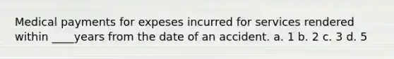 Medical payments for expeses incurred for services rendered within ____years from the date of an accident. a. 1 b. 2 c. 3 d. 5