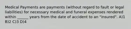 Medical Payments are payments (without regard to fault or legal liabilities) for necessary medical and funeral expenses rendered within ______ years from the date of accident to an "insured". A)1 B)2 C)3 D)4