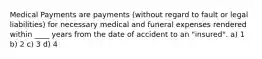 Medical Payments are payments (without regard to fault or legal liabilities) for necessary medical and funeral expenses rendered within ____ years from the date of accident to an "insured". a) 1 b) 2 c) 3 d) 4