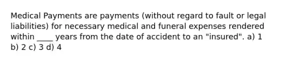 Medical Payments are payments (without regard to fault or legal liabilities) for necessary medical and funeral expenses rendered within ____ years from the date of accident to an "insured". a) 1 b) 2 c) 3 d) 4