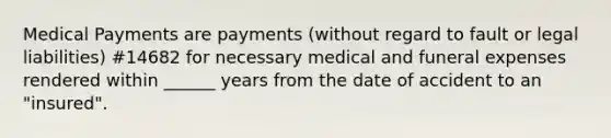 Medical Payments are payments (without regard to fault or legal liabilities) #14682 for necessary medical and funeral expenses rendered within ______ years from the date of accident to an "insured".