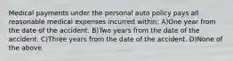 Medical payments under the personal auto policy pays all reasonable medical expenses incurred within: A)One year from the date of the accident. B)Two years from the date of the accident. C)Three years from the date of the accident. D)None of the above.