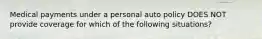 Medical payments under a personal auto policy DOES NOT provide coverage for which of the following situations?