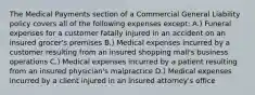 The Medical Payments section of a Commercial General Liability policy covers all of the following expenses except: A.) Funeral expenses for a customer fatally injured in an accident on an insured grocer's premises B.) Medical expenses incurred by a customer resulting from an insured shopping mall's business operations C.) Medical expenses incurred by a patient resulting from an insured physician's malpractice D.) Medical expenses incurred by a client injured in an insured attorney's office