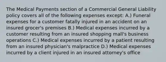 The Medical Payments section of a Commercial General Liability policy covers all of the following expenses except: A.) Funeral expenses for a customer fatally injured in an accident on an insured grocer's premises B.) Medical expenses incurred by a customer resulting from an insured shopping mall's business operations C.) Medical expenses incurred by a patient resulting from an insured physician's malpractice D.) Medical expenses incurred by a client injured in an insured attorney's office