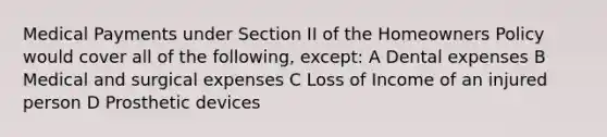 Medical Payments under Section II of the Homeowners Policy would cover all of the following, except: A Dental expenses B Medical and surgical expenses C Loss of Income of an injured person D Prosthetic devices