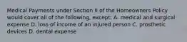 Medical Payments under Section II of the Homeowners Policy would cover all of the following, except: A. medical and surgical expense D. loss of income of an injured person C. prosthetic devices D. dental expense