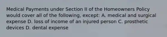 Medical Payments under Section II of the Homeowners Policy would cover all of the following, except: A. medical and surgical expense D. loss of income of an injured person C. prosthetic devices D. dental expense