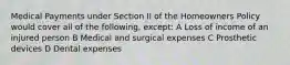 Medical Payments under Section II of the Homeowners Policy would cover all of the following, except: A Loss of income of an injured person B Medical and surgical expenses C Prosthetic devices D Dental expenses