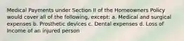 Medical Payments under Section II of the Homeowners Policy would cover all of the following, except: a. Medical and surgical expenses b. Prosthetic devices c. Dental expenses d. Loss of Income of an injured person