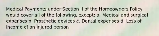 Medical Payments under Section II of the Homeowners Policy would cover all of the following, except: a. Medical and surgical expenses b. Prosthetic devices c. Dental expenses d. Loss of Income of an injured person