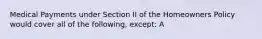 Medical Payments under Section II of the Homeowners Policy would cover all of the following, except: A