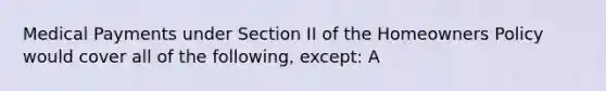 Medical Payments under Section II of the Homeowners Policy would cover all of the following, except: A