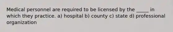 Medical personnel are required to be licensed by the _____ in which they practice. a) hospital b) county c) state d) professional organization