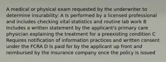 A medical or physical exam requested by the underwriter to determine insurability: A Is performed by a licensed professional and includes checking vital statistics and routine lab work B Includes a written statement by the applicant's primary care physician explaining the treatment for a preexisting condition C Requires notification of information practices and written consent under the FCRA D Is paid for by the applicant up front and reimbursed by the insurance company once the policy is issued