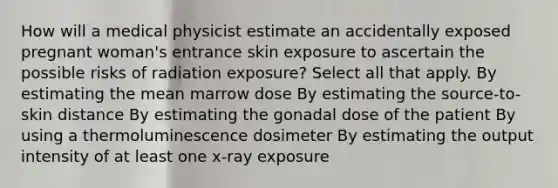 How will a medical physicist estimate an accidentally exposed pregnant woman's entrance skin exposure to ascertain the possible risks of radiation exposure? Select all that apply. By estimating the mean marrow dose By estimating the source-to-skin distance By estimating the gonadal dose of the patient By using a thermoluminescence dosimeter By estimating the output intensity of at least one x-ray exposure