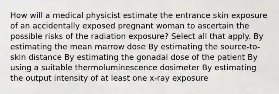 How will a medical physicist estimate the entrance skin exposure of an accidentally exposed pregnant woman to ascertain the possible risks of the radiation exposure? Select all that apply. By estimating the mean marrow dose By estimating the source-to-skin distance By estimating the gonadal dose of the patient By using a suitable thermoluminescence dosimeter By estimating the output intensity of at least one x-ray exposure