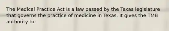 The Medical Practice Act is a law passed by the Texas legislature that governs the practice of medicine in Texas. It gives the TMB authority to: