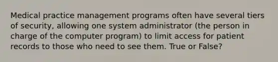 Medical practice management programs often have several tiers of security, allowing one system administrator (the person in charge of the computer program) to limit access for patient records to those who need to see them. True or False?