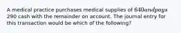 A medical practice purchases medical supplies of​ 640 and pays​290 cash with the remainder on account. The journal entry for this transaction would be which of the​ following?