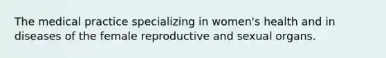 The medical practice specializing in women's health and in diseases of the female reproductive and sexual organs.