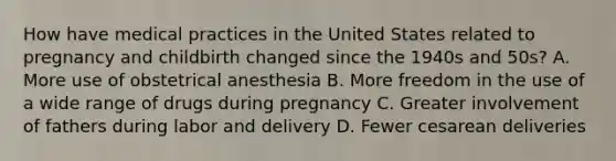 How have medical practices in the United States related to pregnancy and childbirth changed since the 1940s and 50s? A. More use of obstetrical anesthesia B. More freedom in the use of a wide range of drugs during pregnancy C. Greater involvement of fathers during labor and delivery D. Fewer cesarean deliveries