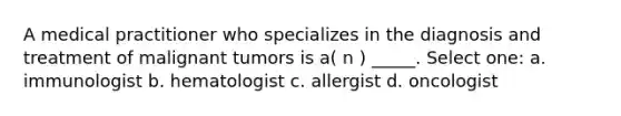 A medical practitioner who specializes in the diagnosis and treatment of malignant tumors is a( n ) _____. Select one: a. immunologist b. hematologist c. allergist d. oncologist