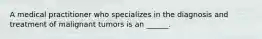 A medical practitioner who specializes in the diagnosis and treatment of malignant tumors is an ______.