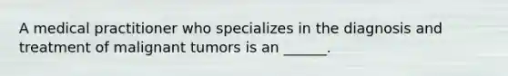 A medical practitioner who specializes in the diagnosis and treatment of malignant tumors is an ______.